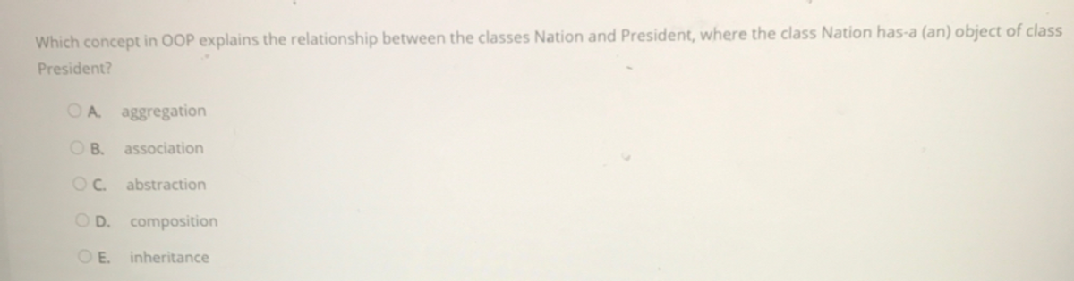 Which concept in OOP explains the relationship between the classes Nation and President, where the class Nation has-a (an) object of class
President?
OA aggregation
O B.
association
OC.
abstraction
O D. composition
OE.
inheritance
