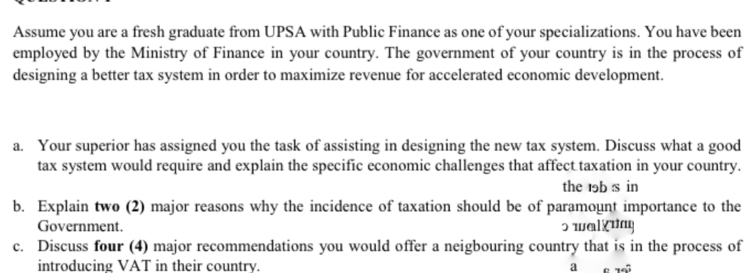 Assume you are a fresh graduate from UPSA with Public Finance as one of your specializations. You have been
employed by the Ministry of Finance in your country. The government of your country is in the process of
designing a better tax system in order to maximize revenue for accelerated economic development.
a. Your superior has assigned you the task of assisting in designing the new tax system. Discuss what a good
tax system would require and explain the specific economic challenges that affect taxation in your country.
the 19b s in
b. Explain two (2) major reasons why the incidence of taxation should be of paramoụnt importance to the
Government.
c. Discuss four (4) major recommendations you would offer a neigbouring country that is in the process of
introducing VAT in their country.
a
