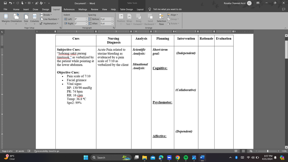 A Ą
Document1 - Word
Table Tools
Rosalia Channiel Acol
RC
F
File
Home Insert Draw
Design Layout
References
Mailings Review View
Help
Table Design
Layout
Tell me what you want to do
Breaks
Indent
Spacing
Line Numbers ▾
→ Left: 0"
Margins Orientation Size Columns
bc Hyphenation
Right: 0"
Before: 0 pt
=After:
8 pt
Align
Group
Position Wrap
Text
Bring
Send
Forward ▾ Backward
Selection
Pane
Rotate
Page Setup
☑
Paragraph
Г
Arrange
1
1
4.
567
9
Cues
Nursing
Diagnosis
Subjective Cues:
"Sobrang sakit parang
tinutusok" as verbalized by
the patient while pointing at
the lower abdomen.
Objective Cues:
Pain scale of 7/10
Facial grimace
Vital signs:
BP: 130/90 mmHg
PR: 74 bpm
RR: 16 cpm
Temp: 36.8 °C
Spo2: 99%
Acute Pain related to
uterine bleeding as
evidenced by a pain
scale of 7/10 as
verbalized by the client
Page 4 of 4
81 words
DE
Accessibility: Good to go
30°C
Q Search
Clear
Analysis
Planning
Intervention Rationale Evaluation
Scientific
Analysis:
Short-term
goal:
(Independent)
Situational
Analysis:
Cognitive:
Psychomotor:
(Collaborative)
(Dependent)
Affective:
0.
K
13
DO =
O
0
ปี
8:57 PM
4/21/2024
110%
PRE