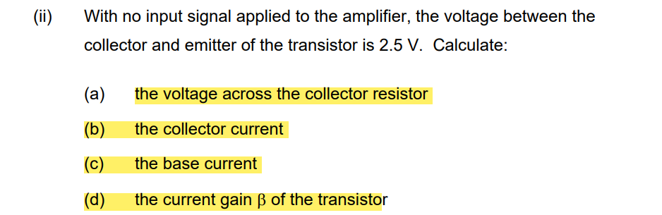 (ii)
With no input signal applied to the amplifier, the voltage between the
collector and emitter of the transistor is 2.5 V. Calculate:
(a)
(b)
(C)
(d)
the voltage across the collector resistor
the collector current
the base current
the current gain ß of the transistor