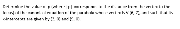 Determine the value of p (where |p| corresponds to the distance from the vertex to the
focus) of the canonical equation of the parabola whose vertex is V (6, 7), and such that its
x-intercepts are given by (3, 0) and (9, 0).

