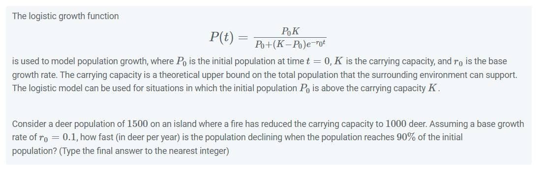 The logistic growth function
Pok
Po+(K-Po)e-rot
P(t)
is used to model population growth, where Po is the initial population at time t = 0, K is the carrying capacity, and ro is the base
growth rate. The carrying capacity is a theoretical upper bound on the total population that the surrounding environment can support.
The logistic model can be used for situations in which the initial population Po is above the carrying capacity K.
Consider a deer population of 1500 on an island where a fire has reduced the carrying capacity to 1000 deer. Assuming a base growth
rate of ro = 0.1, how fast (in deer per year) is the population declining when the population reaches 90% of the initial
population? (Type the final answer to the nearest integer)