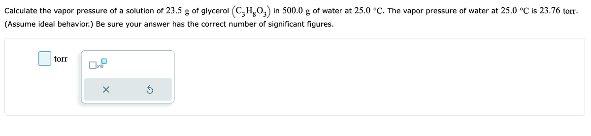 Calculate the vapor pressure of a solution of 23.5 g of glycerol (C3HO3) in 500.0 g of water at 25.0 °C. The vapor pressure of water at 25.0 °C is 23.76 torr.
(Assume ideal behavior.) Be sure your answer has the correct number of significant figures.
torr
■
x10
X