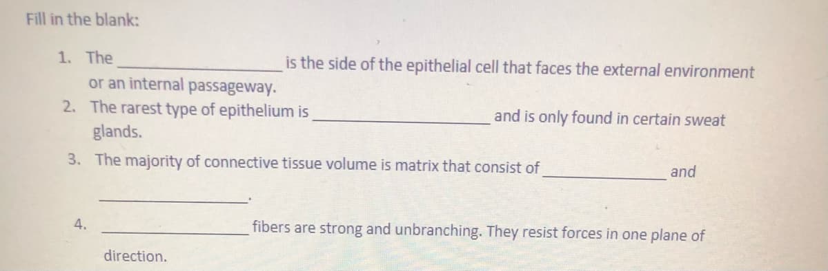 Fill in the blank:
1. The
or an internal passageway.
2. The rarest type of epithelium is
is the side of the epithelial cell that faces the external environment
and is only found in certain sweat
glands.
3. The majority of connective tissue volume is matrix that consist of
and
4.
fibers are strong and unbranching. They resist forces in one plane of
direction.
