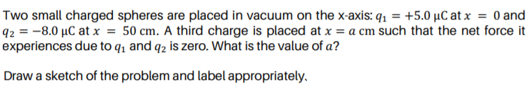 Two small charged spheres are placed in vacuum on the x-axis: q1 = +5.0 µC at x = 0 and
q2 = -8.0 µC at x = 50 cm. A third charge is placed at x = a cm such that the net force it
experiences due to q, and q2 is zero. What is the value of a?
Draw a sketch of the problem and label appropriately,
