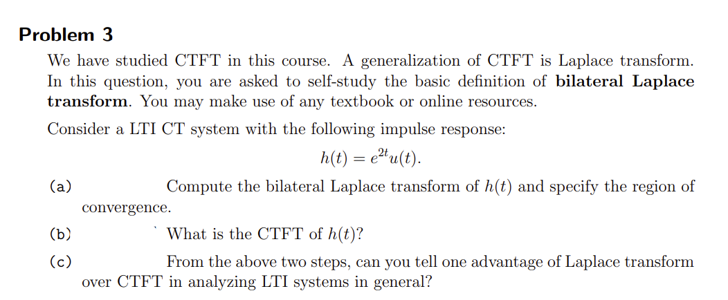 Problem 3
We have studied CTFT in this course. A generalization of CTFT is Laplace transform.
In this question, you are asked to self-study the basic definition of bilateral Laplace
transform. You may make use of any textbook or online resources.
Consider a LTI CT system with the following impulse response:
h(t) = e²tu(t).
Compute the bilateral Laplace transform of h(t) and specify the region of
(a)
(b)
(c)
convergence.
What is the CTFT of h(t)?
From the above two steps, can you tell one advantage of Laplace transform
over CTFT in analyzing LTI systems in general?