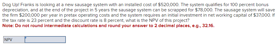 Dog Up! Franks is looking at a new sausage system with an installed cost of $520,000. The system qualifies for 100 percent bonus
depreciation, and at the end of the project in 5 years the sausage system can be scrapped for $78,000. The sausage system will save
the firm $200,000 per year in pretax operating costs and the system requires an initial investment in net working capital of $37,000. If
the tax rate is 23 percent and the discount rate is 8 percent, what is the NPV of this project?
Note: Do not round intermediate calculations and round your answer to 2 decimal places, e.g., 32.16.
NPV