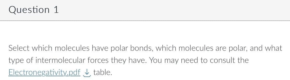 Question 1
Select which molecules have polar bonds, which molecules are polar, and what
type of intermolecular forces they have. You may need to consult the
Electronegativity.pdf
table.