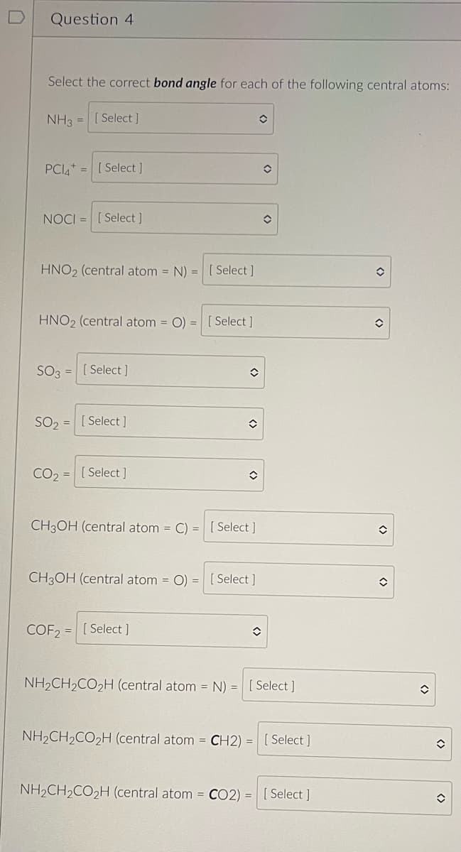 Question 4
Select the correct bond angle for each of the following central atoms:
NH3 = [Select]
PCI= [Select ]
NOCI [Select]
HNO2 (central atom = N) =
HNO2 (central atom = O) =
SO3 = [Select]
SO₂ =
CO₂
=
[Select]
[Select]
CH3OH (central atom = C)
CH3OH (central atom = O)
=
COF2= [Select ]
[Select]
[Select]
◊
û
✪
= [Select]
O
[Select]
✪
NH₂CH₂CO₂H (central atom = N) = [Select]
NH₂CH₂CO₂H (central atom = CH2) = [Select]
NH₂CH₂CO₂H (central atom = CO2) = [Select]
✪
O
()
()
✪
<>