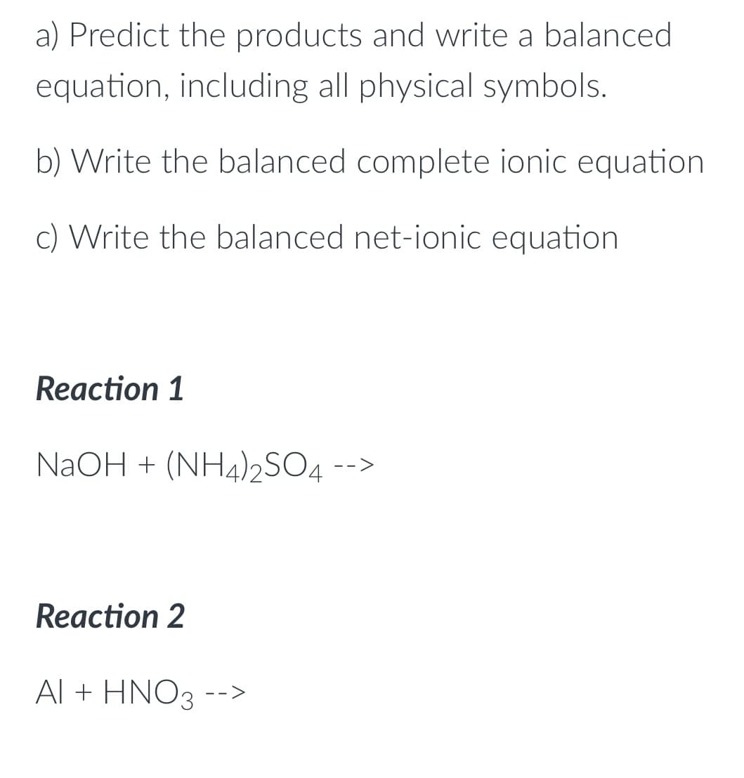 a) Predict the products and write a balanced
equation, including all physical symbols.
b) Write the balanced complete ionic equation.
c) Write the balanced net-ionic equation
Reaction 1
NaOH + (NH4)2SO4 -->
Reaction 2
AI + HNO3 -->