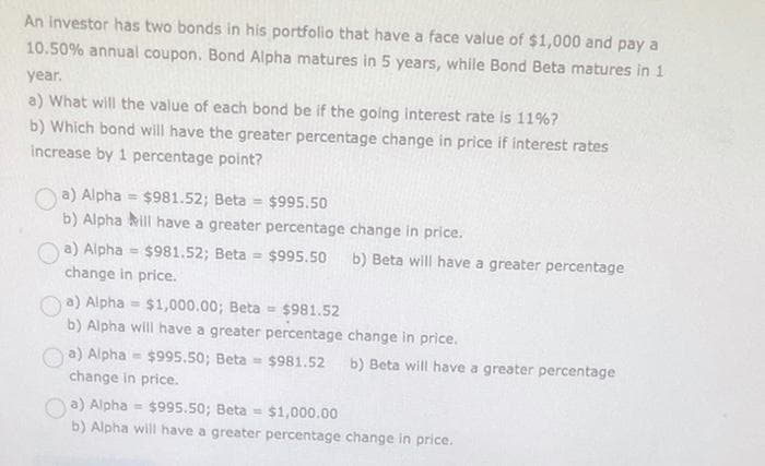 An investor has two bonds in his portfolio that have a face value of $1,000 and pay a
10.50% annual coupon. Bond Alpha matures in 5 years, while Bond Beta matures in 1
year.
a) What will the value of each bond be if the going interest rate is 11%?
b) Which bond will have the greater percentage change in price if interest rates
increase by 1 percentage point?
a) Alpha= $981.52; Beta= $995.50
b) Alpha ill have a greater percentage change in price.
a) Alpha $981.52; Beta = $995.50 b) Beta will have a greater percentage
change in price.
a) Alpha= $1,000.00; Beta = $981.52
b) Alpha will have a greater percentage change in price.
a) Alpha= $995.50; Beta= $981.52 b) Beta will have a greater percentage
change in price.
a) Alpha $995.50; Beta = $1,000.00
b) Alpha will have a greater percentage change in price.