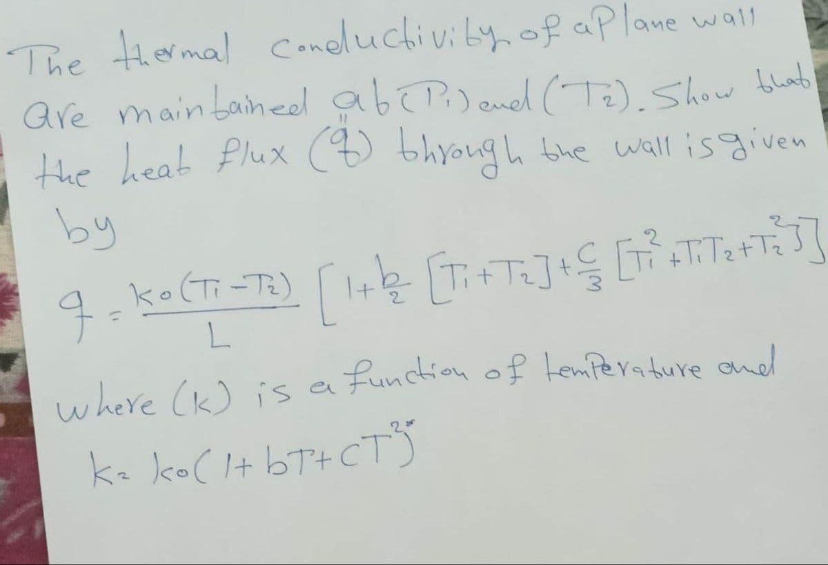 The thermal conductivity of a plane wall
are maintained ab (Pi) and (T₂). Show that
the heat flux (8) through the wall is given
by
9 -
=
Ko (Ti-T₂)
L
[ 1+1/₂² [T₁+T₂] + € [T² +T/T2₂+T=]]
function of temperature and
where (k) is a
k₂ ko(1+bT+CTS
