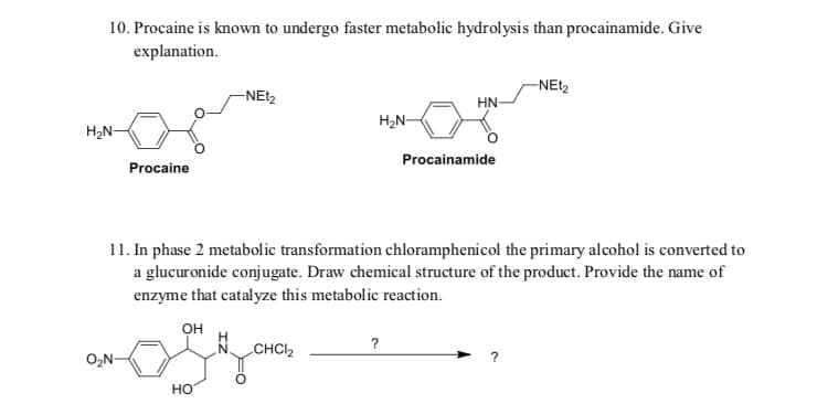 10. Procaine is known to undergo faster metabolic hydrolysis than procainamide. Give
explanation.
-NET2
-NEt2
HN
H2N-
H2N-
Procainamide
Procaine
11. In phase 2 metabolic transformation chloramphenicol the primary alcohol is converted to
a glucuronide conjugate. Draw chemical structure of the product. Provide the name of
enzyme that catalyze this metabolic reaction.
он
?
CHCI2
O2N-
но
