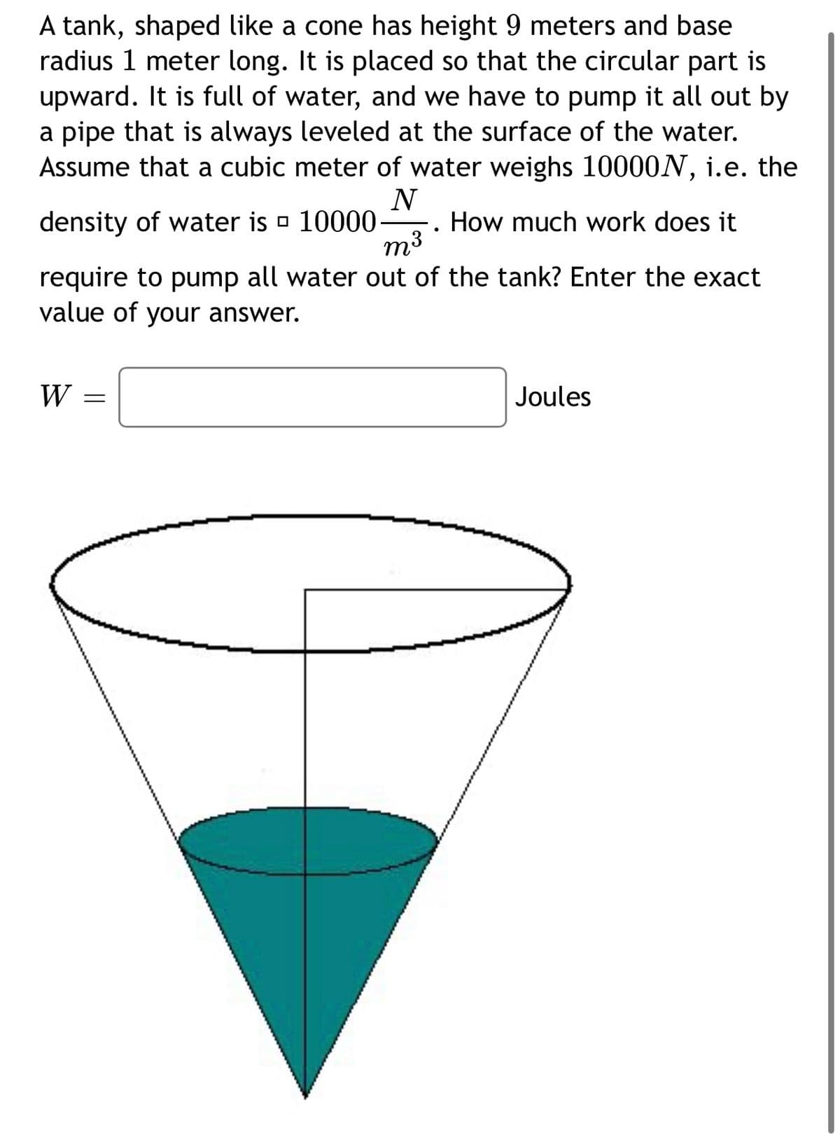 A tank, shaped like a cone has height 9 meters and base
radius 1 meter long. It is placed so that the circular part is
upward. It is full of water, and we have to pump it all out by
a pipe that is always leveled at the surface of the water.
Assume that a cubic meter of water weighs 10000N, i.e. the
N
density of water is
10000
W
●
m³
require to pump all water out of the tank? Enter the exact
value of your answer.
=
How much work does it
Joules