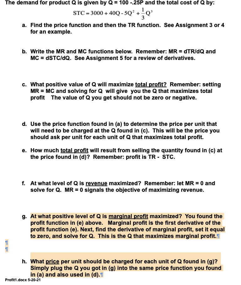 The demand for product Q is given by Q = 100 -.25P and the total cost of Q by:
STC = 3000+400-5Q²+Q²
FF
a. Find the price function and then the TR function. See Assignment 3 or 4
for an example.
b. Write the MR and MC functions below. Remember: MR = dTR/dQ and
MC = dSTC/dQ. See Assignment 5 for a review of derivatives.
c. What positive value of Q will maximize total profit? Remember: setting
MR = MC and solving for Q will give you the Q that maximizes total
profit The value of Q you get should not be zero or negative.
d. Use the price function found in (a) to determine the price per unit that
will need to be charged at the Q found in (c). This will be the price you
should ask per unit for each unit of Q that maximizes total profit.
e. How much total profit will result from selling the quantity found in (c) at
the price found in (d)? Remember: profit is TR- STC.
f. At what level of Q is revenue maximized? Remember: let MR = 0 and
solve for Q. MR = 0 signals the objective of maximizing revenue.
g. At what positive level of Q is marginal profit maximized? You found the
profit function in (e) above. Marginal profit is the first derivative of the
profit function (e). Next, find the derivative of marginal profit, set it equal
to zero, and solve for Q. This is the Q that maximizes marginal profit.
h. What price per unit should be charged for each unit of Q found in (g)?
Simply plug the Q you got in (g) into the same price function you found
in (a) and also used in (d).
Profit1.docx 5-20-21