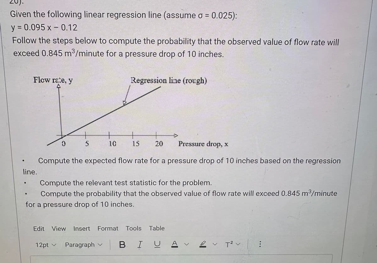 Given the following linear regression line (assume σ = 0.025):
y = 0.095 x -0.12
Follow the steps below to compute the probability that the observed value of flow rate will
exceed 0.845 m³/minute for a pressure drop of 10 inches.
Flow rate, y
Regression line (rough)
line.
0
S
10
+
+
15
20
Pressure drop, x
Compute the expected flow rate for a pressure drop of 10 inches based on the regression
Compute the relevant test statistic for the problem.
Compute the probability that the observed value of flow rate will exceed 0.845 m³/minute
for a pressure drop of 10 inches.
Edit View Insert Format Tools Table
12pt v Paragraph
BIUA 12v