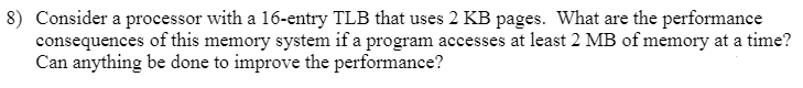 8) Consider a processor with a 16-entry TLB that uses 2 KB pages. What are the performance
consequences of this memory system if a program accesses at least 2 MB of memory at a time?
Can anything be done to improve the performance?
