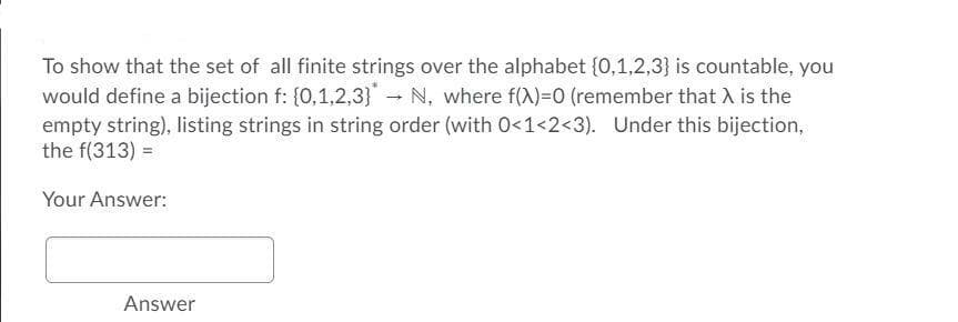 To show that the set of all finite strings over the alphabet {0,1,2,3} is countable, you
would define a bijection f: {0,1,2,3} N, where f(X)=0 (remember that A is the
empty string), listing strings in string order (with 0<1<2<3). Under this bijection,
the f(313) =
Your Answer:
Answer
