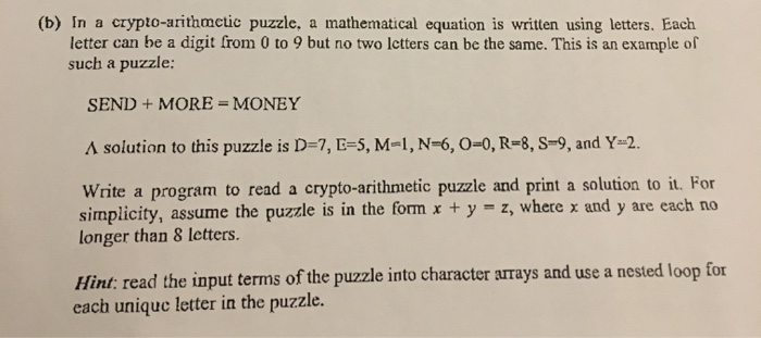 (b) In a crypto-arithmetic puzzle, a mathematical equation is written using letters. Each
letter can be a digit from 0 to 9 but no two lctters can be the same. This is an example of
such a puzzle:
SEND + MORE = MONEY
A solution to this puzzle is D=7, E=5, M-1, N=6, 0=0, R-8, S=9, and Y=2.
Write a program to read a crypto-arithmetic puzzle and print a solution to it. For
simplicity, assume the puzzle is in the form x + y = z, where x and y are each no
longer than 8 letters.
Hint: read the input terms of the puzzle into character arrays and use a nested loop for
each unique letter in the puzzle.
