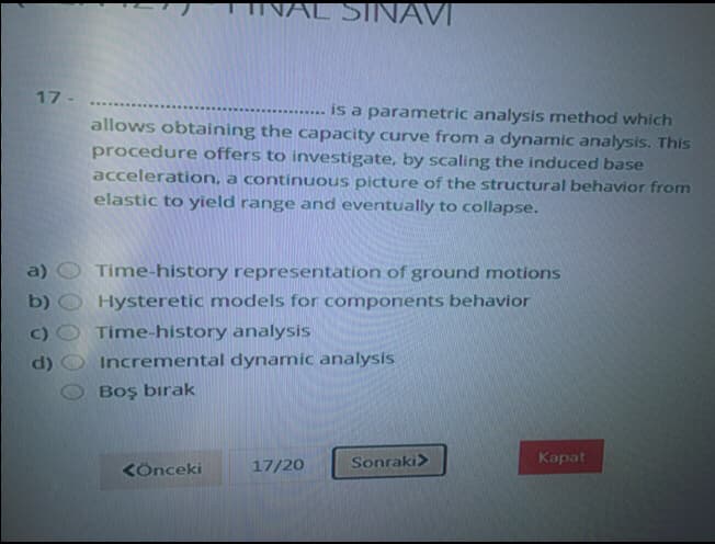 INAL SINAVI
17 -
- is a parametric analysis method which
allows obtaining the capacity curve from a dynamic analysis. This
procedure offers to investigate, by scaling the induced base
acceleration, a continuous picture of the structural behavior from
elastic to yield range and eventually to collapse.
Time-history representation of ground motions
Hysteretic models for components behavior
a)
b)
Time-history analysis
d)
Incremental dynamic analysis
Boş bırak
17/20
Sonraki>
Карat
KÖnceki
