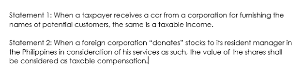 Statement 1: When a taxpayer receives a car from a corporation for furnishing the
names of potential customers, the same is a taxable income.
Statement 2: When a foreign corporation "donates" stocks to its resident manager in
the Philippines in consideration of his services as such, the value of the shares shall
be considered as taxable compensation.
