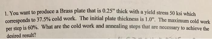 1 You want to produce a Brass plate that is 0.25" thick with a yield stress 50 ksi which
corresponds to 37.5% cold work. The initial plate thickness is 1.0". The maximum cold work
per step is 60%. What are the cold work and annealing steps that are necessary to achieve the
desired result?

