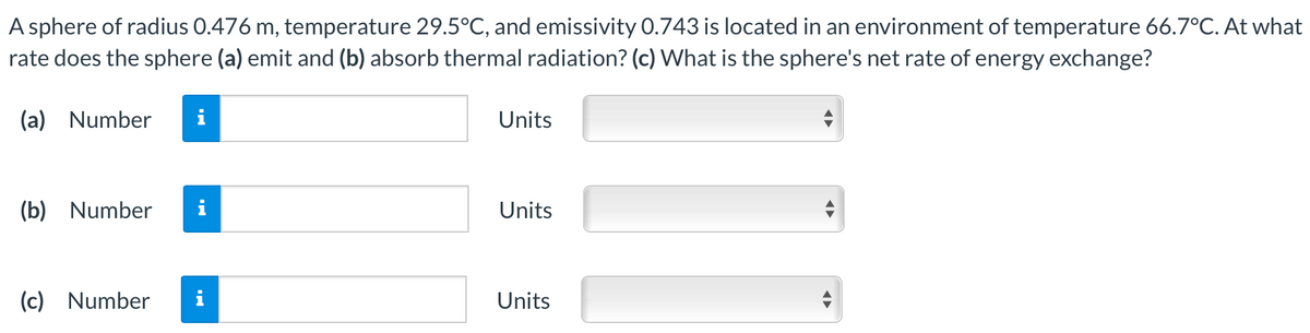 A sphere of radius 0.476 m, temperature 29.5°C, and emissivity 0.743 is located in an environment of temperature 66.7°C. At what
rate does the sphere (a) emit and (b) absorb thermal radiation? (c) What is the sphere's net rate of energy exchange?
(a) Number
i
Units
(b) Number
Units
(c) Number
i
Units
