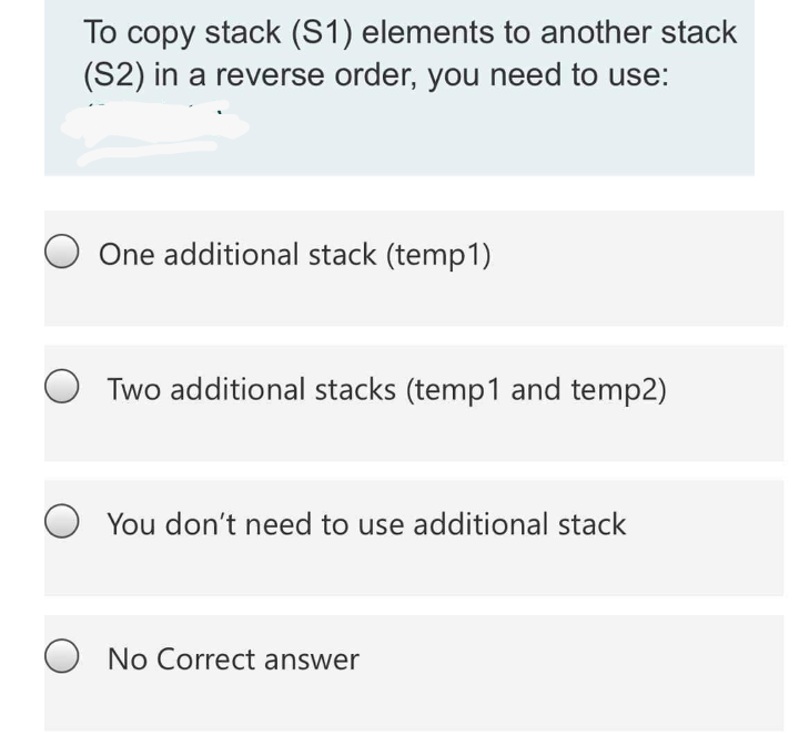 To copy stack (S1) elements to another stack
(S2) in a reverse order, you need to use:
One additional stack (temp1)
Two additional stacks (temp1 and temp2)
You don't need to use additional stack
No Correct answer
