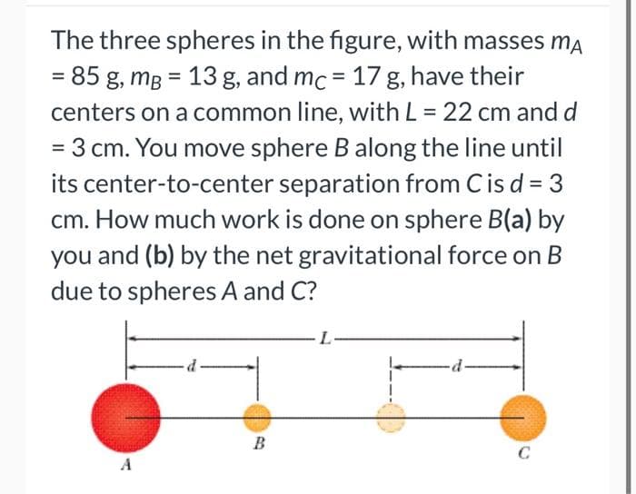 The three spheres in the figure, with masses MA
= 85 g, mB = 13 g, and mc = 17 g, have their
centers on a common line, with L = 22 cm and d
= 3 cm. You move sphere B along the line until
its center-to-center separation from C is d = 3
cm. How much work is done on sphere B(a) by
you and (b) by the net gravitational force on B
due to spheres A and C?
B
·d-
C