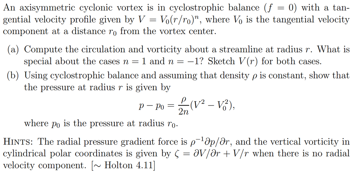 An axisymmetric cyclonic vortex is in cyclostrophic balance (f = 0) with a tan-
gential velocity profile given by V = Vo(r/ro)", where Vo is the tangential velocity
component at a distance ro from the vortex center.
(a) Compute the circulation and vorticity about a streamline at radius r. What is
special about the cases n = 1 and n = -1? Sketch V(r) for both cases.
(b) Using cyclostrophic balance and assuming that density p is constant, show that
the pressure at radius r is given by
р
P - Po = (V² - V²),
2n
where Po is the pressure at radius ro.
HINTS: The radial pressure gradient force is p-¹0p/ar, and the vertical vorticity in
cylindrical polar coordinates is given by av/ar + V/r when there is no radial
velocity component. [~ Holton 4.11]
=