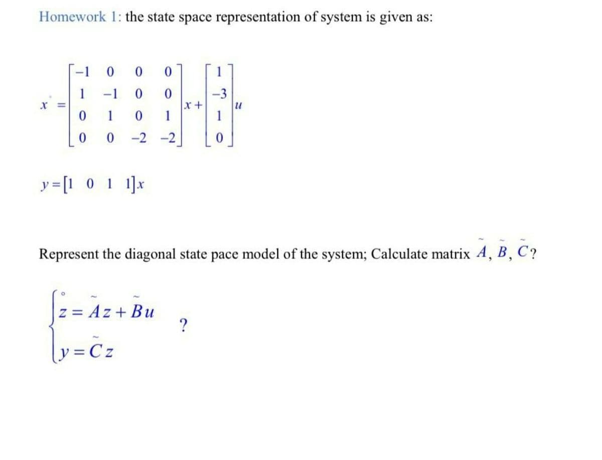Homework 1: the state space representation of system is given as:
-1
0.
-1
0.
-3
x+
1
1
1
-2 -2
y = [1 0 1 1]x
Represent the diagonal state pace model of the system; Calculate matrix 4, B, C?
z = Az + Bu
?
y = Cz
