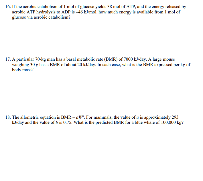 16. If the aerobic catabolism of 1 mol of glucose yields 38 mol of ATP, and the energy released by
aerobic ATP hydrolysis to ADP is -46 kJ/mol, how much energy is available from 1 mol of
glucose via aerobic catabolism?
17. A particular 70-kg man has a basal metabolic rate (BMR) of 7000 kJ/day. A large mouse
weighing 30 g has a BMR of about 20 kJ/day. In each case, what is the BMR expressed per kg of
body mass?
18. The allometric equation is BMR = aWb. For mammals, the value of a is approximately 293
kJ/day and the value of b is 0.75. What is the predicted BMR for a blue whale of 100,000 kg?