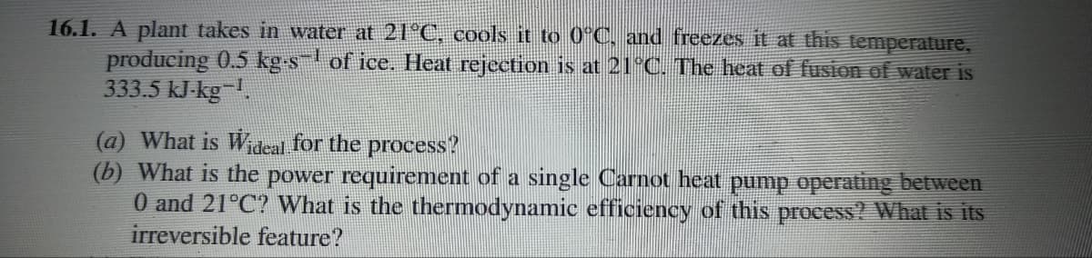 16.1. A plant takes in water at 21°C, cools it to 0°C, and freezes it at this temperature,
producing 0.5 kg-s¯ of ice. Heat rejection is at 21°C. The heat of fusion of water is
333.5 kJ-kg-¹.
(a) What is Wideal for the process?
(b) What is the power requirement of a single Carnot heat pump operating between
0 and 21°C? What is the thermodynamic efficiency of this process? What is its
irreversible feature?