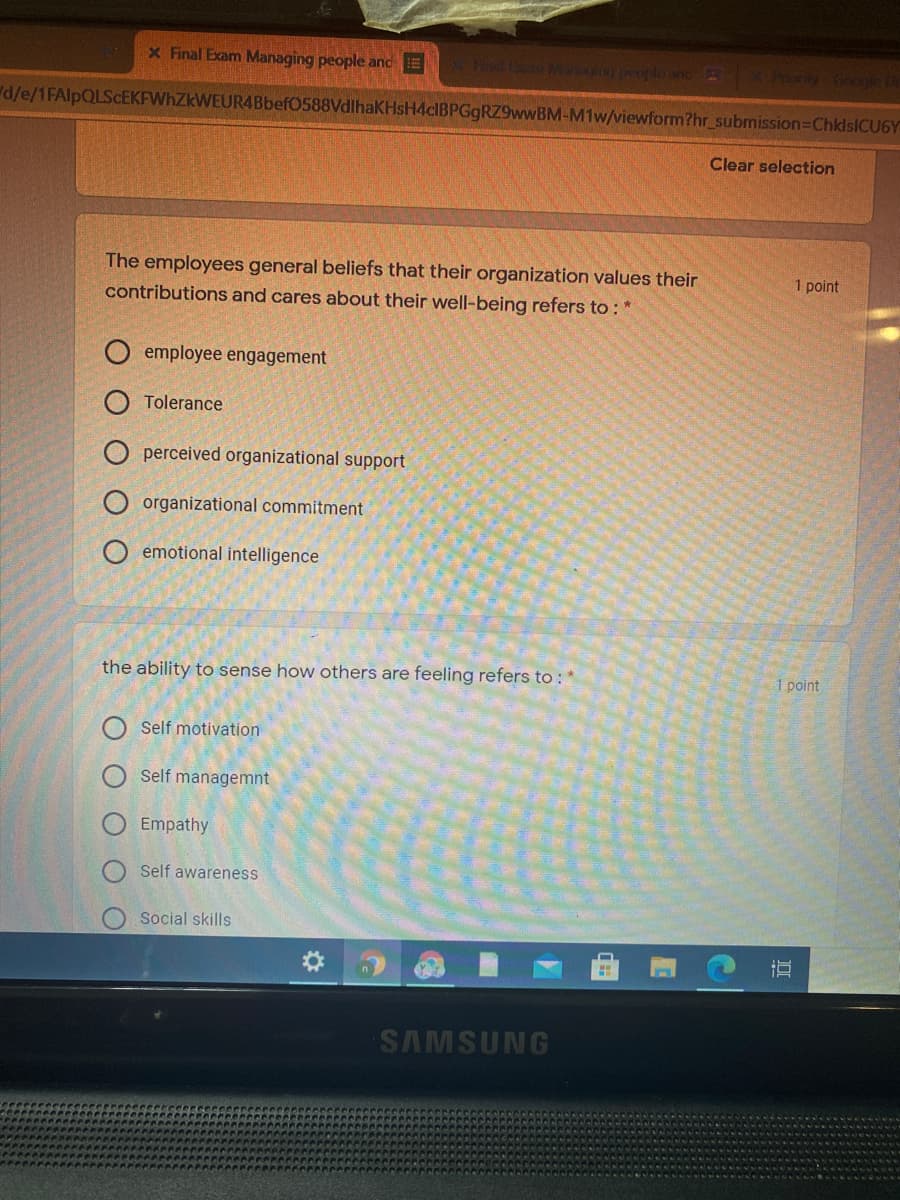 X Final Exam Managing people andE
X le and B
Pranity Google D
d/e/1FAlpQLScEKFWhZkWEUR4Bbef0588VdlhaKHsH4cIBPGgRZ9wwBM-M1w/viewform?hr_submission=ChklsICU6Y
Clear selection
The employees general beliefs that their organization values their
contributions and cares about their well-being refers to : *
1 point
employee engagement
Tolerance
O perceived organizational support
O organizational commitment
O emotional intelligence
the ability to sense how others are feeling refers to :
1 point
Self motivation
Self managemnt
Empathy
Self awareness
Social skills
SAMSUNG
