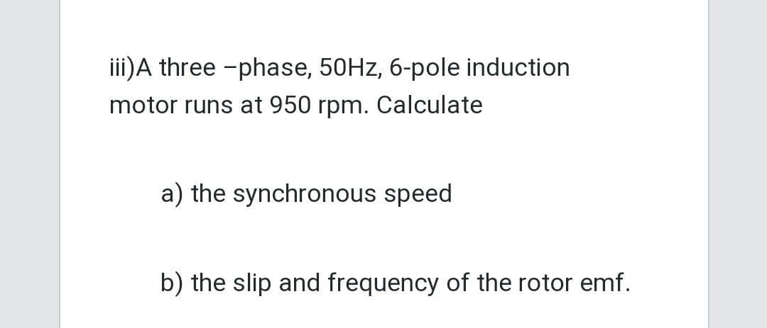 iii) A three-phase, 50Hz, 6-pole induction
motor runs at 950 rpm. Calculate
a) the synchronous speed
b) the slip and frequency of the rotor emf.