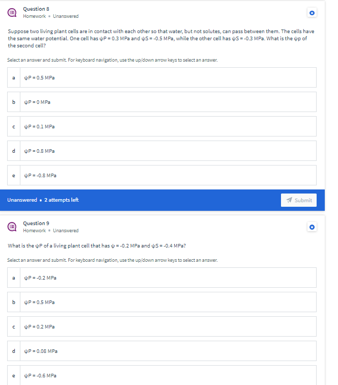 Question 8
Homework • Unanswered
Suppose two living plant cells are in contact with each other so that water, but not solutes, can pass between them. The cells have
the same water potential. One cell has uP = 0.3 MPa and us = -0.5 MPa, while the other cell has uS =-0.3 MPa. What is the up of
the second cell?
Select an answer and submit. For keyboard navigation, use the up/down arrovw keys to select an answer.
a
P = 0.5 MPa
P =O MPa
P = 0.1 MPa
P = 0.8 MPa
P = -0.8 MPa
Unanswered. 2 attempts left
Submit
Question 9
Homework • Unanswered
What is the uP of a living plant cell that has ų = -0.2 MPa and uS =-0.4 MPa?
Select an answer and submit. For keyboard navigation, use the up/down arrow keys to select an answer.
P = -0.2 MPa
a
b
P = 0.5 MPa
P = 0.2 MPa
P = 0.08 MPa
P = -0.6 MPa

