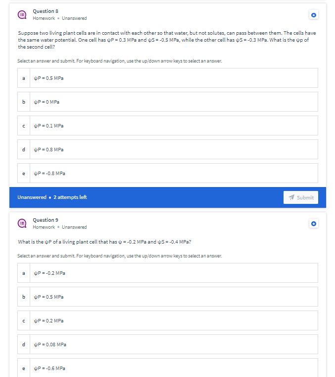 Question 8
Homework • Unanswered
Suppose two living plant cells are in contact with each other so that water, but not solutes, can pass between them. The cells have
the same water potential. One cell has P = 0.3 MPa and us =-0.5 MPa, while the other cell has y5 = -0.3 MPa. What is the up of
the second cell?
Select an answer and submit. For keyboard navigation, use the up/down arrow keys to select an answer.
P = 0.5 MPa
a
P = 0 MPa
P = 0.1 MPa
P = 0.8 MPa
P = -0.8 MPa
e
Unanswered • 2 attempts left
Submit
Question 9
Homework• Unanswered
What is the uP ofa living plant cell that has = -0.2 MPa and uS = -0.4 MPa?
Select an answer and submit. For keyboard navigation, use the up/down arrow keys to select an answer.
a
P = -0.2 MPa
b
P = 0.5 MPa
P = 0.2 MPa
d
P = 0.08 MPa
P = -0.6 MPa
