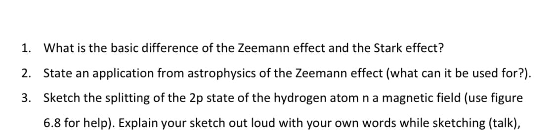 1. What is the basic difference of the Zeemann effect and the Stark effect?
2. State an application from astrophysics of the Zeemann effect (what can it be used for?).
3. Sketch the splitting of the 2p state of the hydrogen atom n a magnetic field (use figure
6.8 for help). Explain your sketch out loud with your own words while sketching (talk),