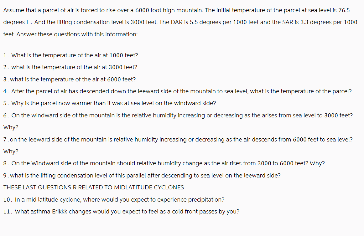 Assume that a parcel of air is forced to rise over a 6000 foot high mountain. The initial temperature of the parcel at sea level is 76.5
degrees F. And the lifting condensation level is 3000 feet. The DAR is 5.5 degrees per 1000 feet and the SAR is 3.3 degrees per 1000
feet. Answer these questions with this information:
1. What is the temperature of the air at 1000 feet?
2. what is the temperature of the air at 3000 feet?
3. what is the temperature of the air at 6000 feet?
4. After the parcel of air has descended down the leeward side of the mountain to sea level, what is the temperature of the parcel?
5. Why is the parcel now warmer than it was at sea level on the windward side?
6. On the windward side of the mountain is the relative humidity increasing or decreasing as the arises from sea level to 3000 feet?
Why?
7. on the leeward side of the mountain is relative humidity increasing or decreasing as the air descends from 6000 feet to sea level?
Why?
8. On the Windward side of the mountain should relative humidity change as the air rises from 3000 to 6000 feet? Why?
9. what is the lifting condensation level of this parallel after descending to sea level on the leeward side?
THESE LAST QUESTIONS R RELATED TO MIDLATITUDE CYCLONES
10. In a mid latitude cyclone, where would you expect to experience precipitation?
11. What asthma Erikkk changes would you expect to feel as a cold front passes by you?