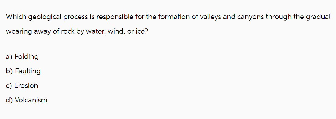 Which geological process is responsible for the formation of valleys and canyons through the gradual
wearing away of rock by water, wind, or ice?
a) Folding
b) Faulting
c) Erosion
d) Volcanism