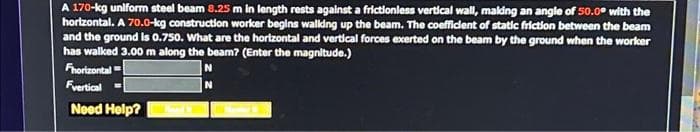 A 170-kg unlform steel beam 8.25 m in length rests against a frictionless vertical wall, maldng an angle of 50.0° with the
horizontal. A 70.0-kg construction worker begins walking up the beam. The coefficient of static friction between the beam
and the ground is 0.750. What are the horizontal and vertical forces exerted on the beam by the ground when the worker
has walked 3.00 m along the beam? (Enter the magnitude.)
Fhorizontal
Fvertical =
Need Help?