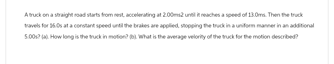 A truck on a straight road starts from rest, accelerating at 2.00ms2 until it reaches a speed of 13.0ms. Then the truck
travels for 16.0s at a constant speed until the brakes are applied, stopping the truck in a uniform manner in an additional
5.00s? (a). How long is the truck in motion? (b). What is the average velority of the truck for the motion described?