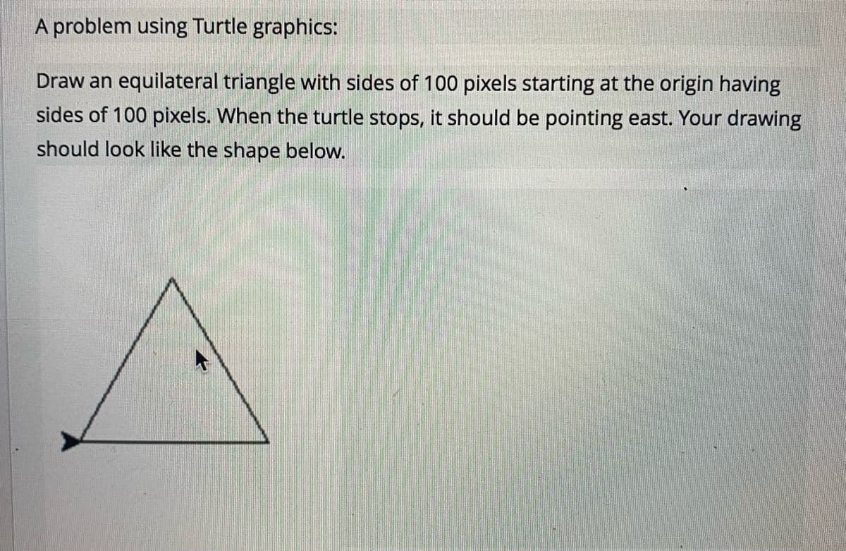 A problem using Turtle graphics:
Draw an equilateral triangle with sides of 100 pixels starting at the origin having
sides of 100 pixels. When the turtle stops, it should be pointing east. Your drawing
should look like the shape below.
