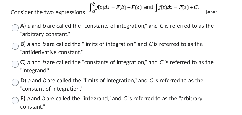 f(x)dx = F(b) – F(a) and f(x)dx = F(x)+C.
Consider the two expressions
A) a and b are called the "constants of integration," and C is referred to as the
"arbitrary constant."
B) a and b are called the "limits of integration," and C is referred to as the
"antiderivative constant."
Here:
C) a and b are called the "constants of integration," and C is referred to as the
"integrand."
D) a and b are called the "limits of integration," and C is referred to as the
"constant of integration."
E) a and b are called the "integrand," and C is referred to as the "arbitrary
constant."