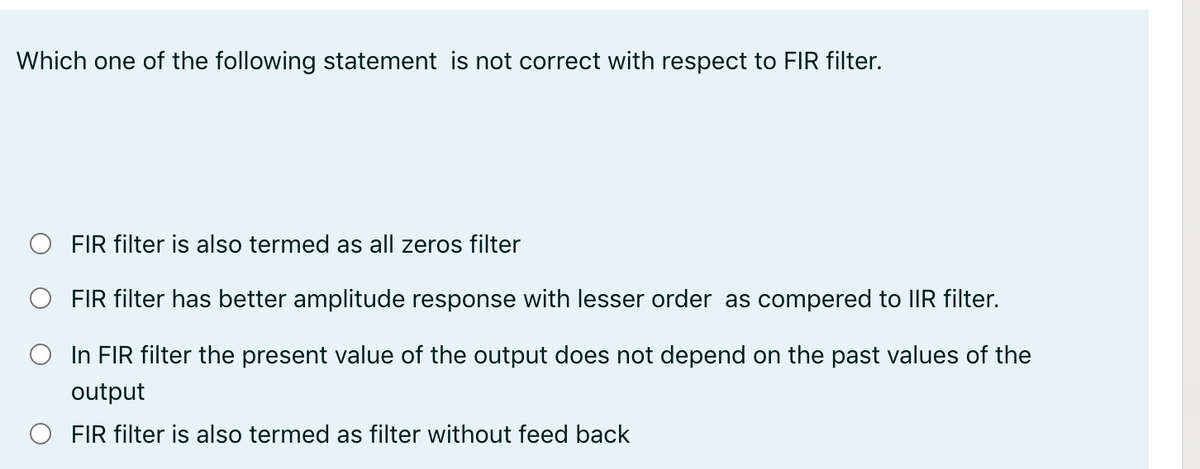 Which one of the following statement is not correct with respect to FIR filter.
FIR filter is also termed as all zeros filter
FIR filter has better amplitude response with lesser order as compered to IIR filter.
In FIR filter the present value of the output does not depend on the past values of the
output
O FIR filter is also termed as filter without feed back
