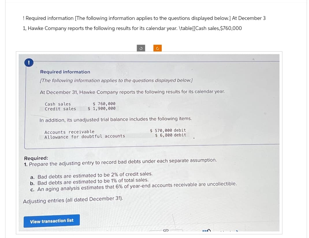 ! Required information [The following information applies to the questions displayed below.] At December 3
1, Hawke Company reports the following results for its calendar year. \table[[Cash sales, $760,000
!
Required information
[The following information applies to the questions displayed below.]
At December 31, Hawke Company reports the following results for its calendar year.
Cash sales
Credit sales
$760,000
$ 1,900,000
In addition, its unadjusted trial balance includes the following items.
Accounts receivable
Allowance for doubtful accounts.
$570,000 debit
$ 6,800 debit
Required:
1. Prepare the adjusting entry to record bad debts under each separate assumption.
a. Bad debts are estimated to be 2% of credit sales.
b. Bad debts are estimated to be 1% of total sales.
c. An aging analysis estimates that 6% of year-end accounts receivable are uncollectible.
Adjusting entries (all dated December 31).
View transaction list
S
13