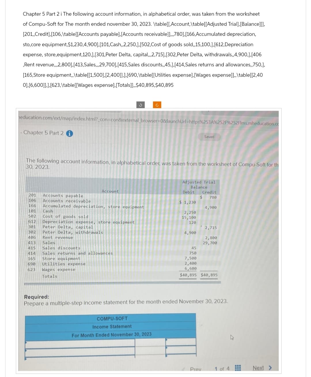 Chapter 5 Part 2 i The following account information, in alphabetical order, was taken from the worksheet
of Compu-Soft for The month ended november 30, 2023. \table[[,Account, \table [[Adjusted Trial], [Balance]]],
[201,,Credit], [106,\table [[Accounts payable], [Accounts receivable]],,,780],[166, Accumulated depreciation,
sto,core equipment, $1,230,4,900],[101,Cash,,2,250,],[502,Cost of goods sold,,15,100,],[612, Depreciation
expense, store,equipment, 120,],[301, Peter Delta, capital,,,2,715],[302, Peter Delta, withdrawals,,4,900,],[406
,Rent revenue,,,2,800],[413, Sales,,, 29,700], [415,Sales discounts,,45,], [414,Sales returns and allowances,,750,],
[165,Store equipment,, \table[[1,500],[2,400]]],[690,\table[[Utilities expense], [Wages expense]],, \table[[2,40
0],[6,600]]],[623,\table [[Wages expense], [Totals]],,$40,895,$40,895
education.com/ext/map/index.html?_con=con&external_browser=0&launchUrl=https%253A%252F%252Flms.mheducation.co
Chapter 5 Part 2 i
201 Accounts payable.
106 Accounts receivable
166
The following account information, in alphabetical order, was taken from the worksheet of Compu-Soft for th
30, 2023.
Account
Accumulated depreciation, store equipment
101
Cash
502 Cost of goods sold
612 Depreciation expense, store equipment
301 Peter Delta, capital
302
C
Peter Delta, withdrawals
406
Rent revenue
413
Sales
415
Sales discounts
414 Sales returns and allowances
165
Store equipment
690
Utilities expense
623 Wages expense
Totals.
COMPU-SOFT
Income Statement
For Month Ended November 30, 2023
Adjusted Trial
Balance
Debit Credit
$ 780
$ 1,230
Saved
2,250
15,100
120
4,900
4,900
Prev
2,715
2,800
29,700
45
750
7,500
2,400
6,600
$40,895 $40,895
Required:
Prepare a multiple-step income statement for the month ended November 30, 2023.
1 of 4
Next >