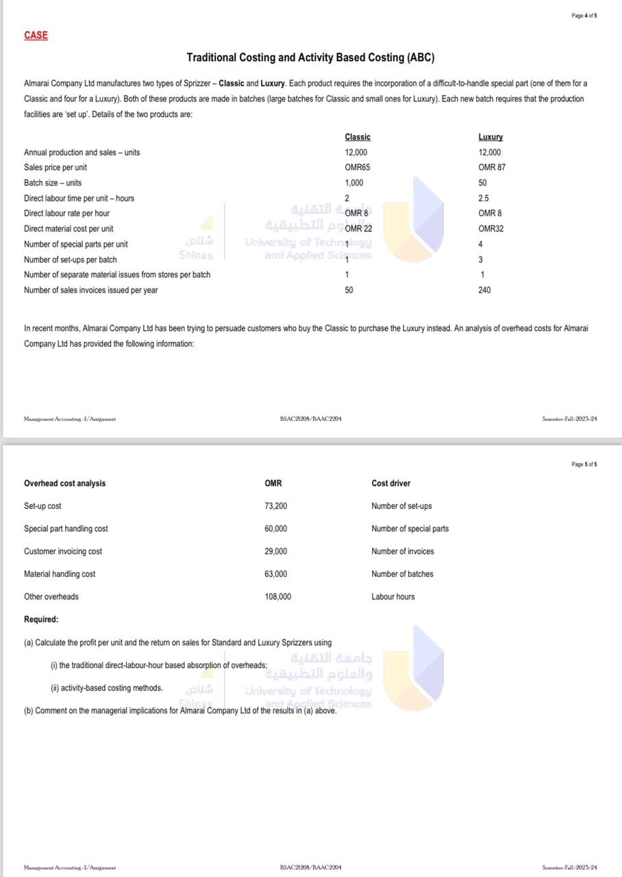 CASE
Traditional Costing and Activity Based Costing (ABC)
Almarai Company Ltd manufactures two types of Sprizzer - Classic and Luxury. Each product requires the incorporation of a difficult-to-handle special part (one of them for a
Classic and four for a Luxury). Both of these products are made in batches (large batches for Classic and small ones for Luxury). Each new batch requires that the production
facilities are 'set up'. Details of the two products are:
Annual production and sales - units
Sales price per unit
Batch size - units
Direct labour time per unit-hours
Direct labour rate per hour
Direct material cost per unit.
Number of special parts per unit
Number of set-ups per batch.
Number of separate material issues from stores per batch
Number of sales invoices issued per year
Management Accounting-1/Anigament
Overhead cost analysis
Set-up cost
Special part handling cost
Customer invoicing cost
Material handling cost
Other overheads
Required:
شناص
Shinas
Management Accounting-1/Assignment
OMR8 التقنية
2 OMR م التطبيقية
2
University of Technogy
and Applied Sciences
In recent months, Almarai Company Ltd has been trying to persuade customers who buy the Classic to purchase the Luxury instead. An analysis of overhead costs for Almarai
Company Ltd has provided the following information:
BSAC21208/BAAC2204
OMR
73,200
60,000
29,000
63,000
Classic
12,000
OMR65
1,000
108,000
(a) Calculate the profit per unit and the return on sales for Standard and Luxury Sprizzers using
(i) the traditional direct-labour-hour based absorption of overheads;
(i) activity-based costing methods.
Shines.
(b) Comment on the managerial implications for Almarai Company Ltd of the results in (a) above.
2
1
50
BSAC21208/BAAC2204
Cost driver
Number of set-ups
Number of special parts
Number of invoices
Number of batches
Labour hours
جامعة التقنية
والعلوم التطبيقي"
University of Technology
and Applied Sciences
its in (a) above.
Luxury
12,000
OMR 87
50
2.5
OMR 8
OMR32
4
3
Page 4 of 5
1
240
Someter-Fall-2023-24
Page 5 of 5
Semester-Fall-2023-24