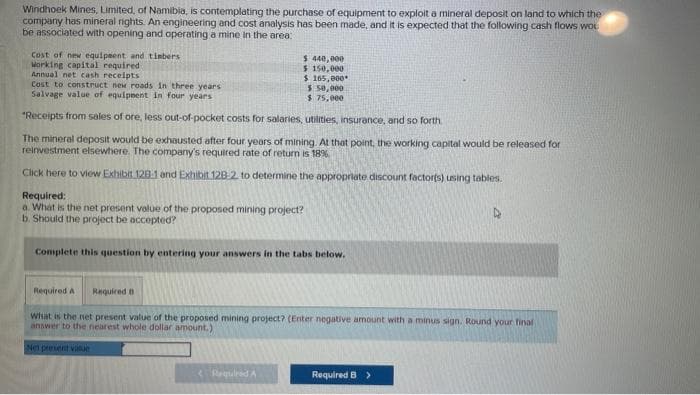 Windhoek Mines, Limited, of Namibia, is contemplating the purchase of equipment to exploit a mineral deposit on land to which the
company has mineral rights. An engineering and cost analysis has been made, and it is expected that the following cash flows wou
be associated with opening and operating a mine in the area:
Cost of new equipment and timbers
Working capital required
Annual net cash receipts
Cost to construct new roads in three years
Salvage value of equipment in four years
"Receipts from sales of ore, less out-of-pocket costs for salaries, utilities, insurance, and so forth.
The mineral deposit would be exhausted after four years of mining. At that point, the working capital would be released for
reinvestment elsewhere. The company's required rate of return is 18%
Click here to view Exhibit 128-1 and Exhibit 12B-2. to determine the appropriate discount factor(s) using tables.
Required:
a. What is the net present value of the proposed mining project?
b. Should the project be accepted?
Required A Required t
$ 440,000
$ 150,000
$ 165,000*
Complete this question by entering your answers in the tabs below.
Net present value
$ 50,000
$ 75,000
Required A
What is the net present value of the proposed mining project? (Enter negative amount with a minus sign. Round your final
answer to the nearest whole dollar amount.)
4
Required B >