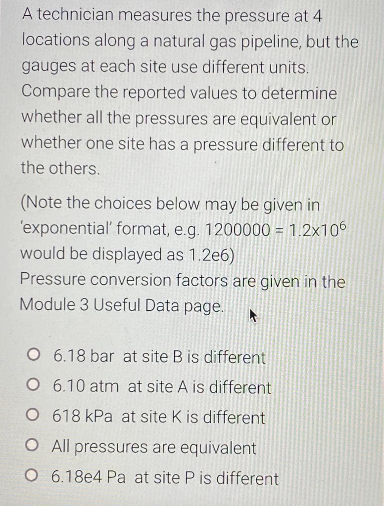 A technician measures the pressure at 4
locations along a natural gas pipeline, but the
gauges at each site use different units.
Compare the reported values to determine
whether all the pressures are equivalent or
whether one site has a pressure different to
the others.
(Note the choices below may be given in
'exponential' format, e.g. 1200000 = 1.2x106
would be displayed as 1.2e6)
Pressure conversion factors are given in the
Module 3 Useful Data page.
O 6.18 bar at site B is different
O 6.10 atm at site A is different
O 618 kPa at site K is different
O All pressures are equivalent
O 6.18e4 Pa at site P is different